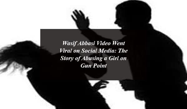 Wasif Abbasi Video Went Viral on Social Media: The Story of Abusing a Girl on Gun Point
