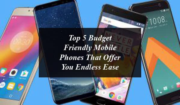 Top 5 Budget Friendly Mobile Phones That Offer You Endless Ease