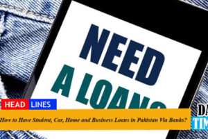 How to Have Student, Car, Home and Business Loans in Pakistan Via Banks?