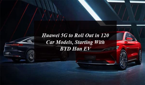 Huawei 5G to Roll Out in 120 Car Models, Starting With BYD Han EV